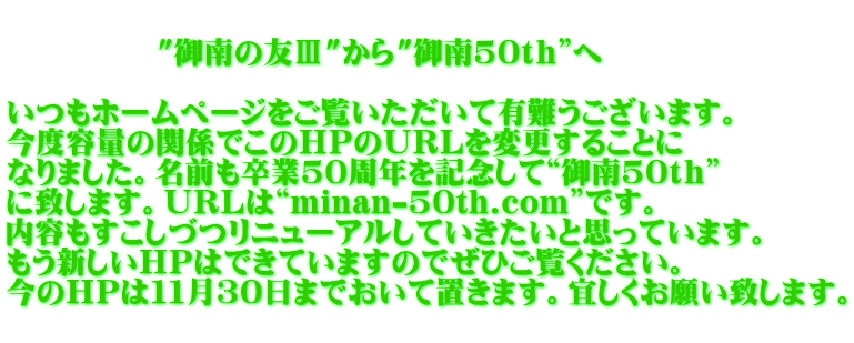         　   "御南の友Ⅲ"から"御南50ｔｈ”へ  いつもホームページをご覧いただいて有難うございます。 今度容量の関係でこのＨＰのＵＲＬを変更することに なりました。名前も卒業50周年を記念して“御南50ｔｈ” に致します。ＵＲＬは“minan-50th.com”です。 内容もすこしづつリニューアルしていきたいと思っています。 もう新しいＨＰはできていますのでぜひご覧ください。 今のＨＰは１１月30日までおいて置きます。宜しくお願い致します。 